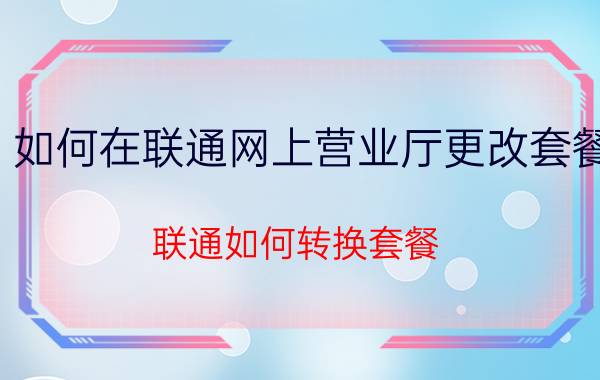 如何在联通网上营业厅更改套餐 联通如何转换套餐？